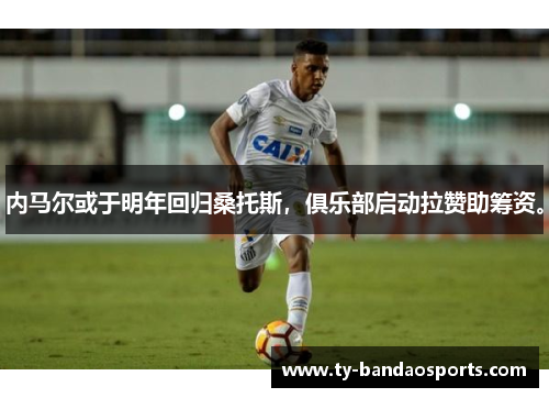 内马尔或于明年回归桑托斯，俱乐部启动拉赞助筹资。