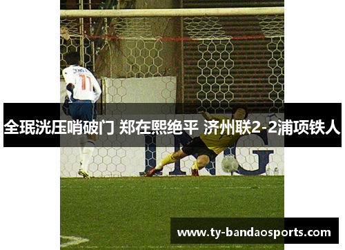 全珉洸压哨破门 郑在熙绝平 济州联2-2浦项铁人