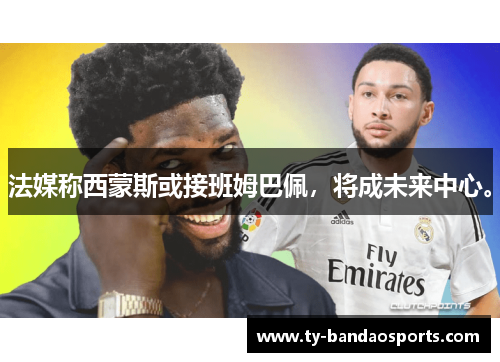 法媒称西蒙斯或接班姆巴佩，将成未来中心。